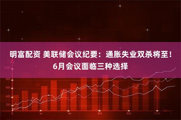 明富配资 美联储会议纪要：通胀失业双杀将至！6月会议面临三种选择
