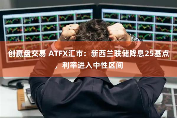 创赢盘交易 ATFX汇市：新西兰联储降息25基点，利率进入中性区间