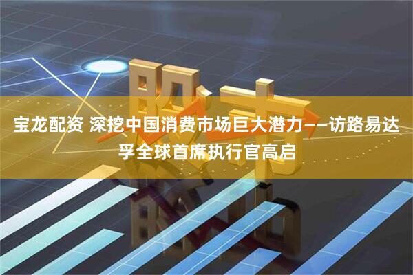 宝龙配资 深挖中国消费市场巨大潜力——访路易达孚全球首席执行官高启