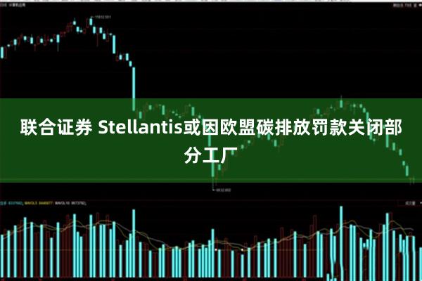 联合证券 Stellantis或因欧盟碳排放罚款关闭部分工厂
