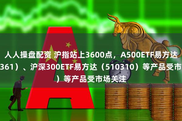 人人操盘配资 沪指站上3600点，A500ETF易方达（159361）、沪深300ETF易方达（510310）等产品受市场关注