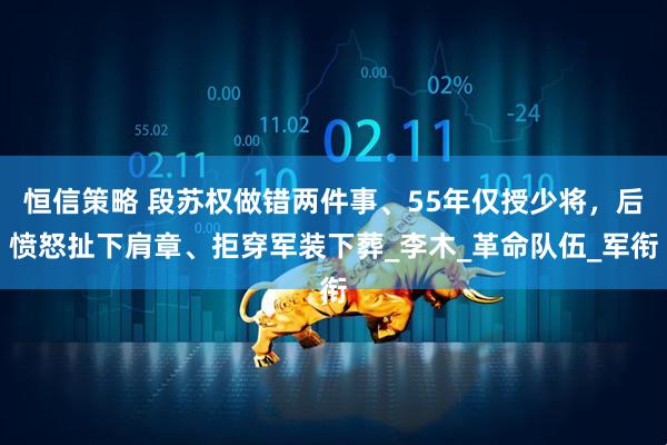 恒信策略 段苏权做错两件事、55年仅授少将，后愤怒扯下肩章、拒穿军装下葬_李木_革命队伍_军衔