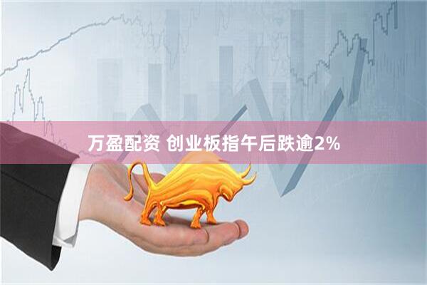 万盈配资 创业板指午后跌逾2%