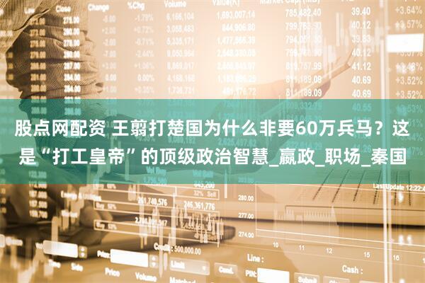 股点网配资 王翦打楚国为什么非要60万兵马？这是“打工皇帝”的顶级政治智慧_嬴政_职场_秦国