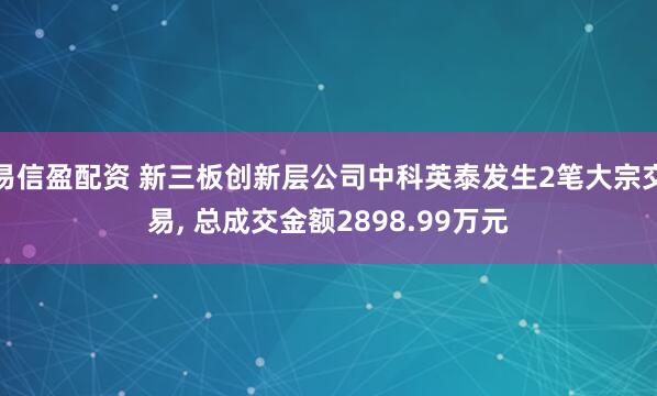易信盈配资 新三板创新层公司中科英泰发生2笔大宗交易, 总成交金额2898.99万元