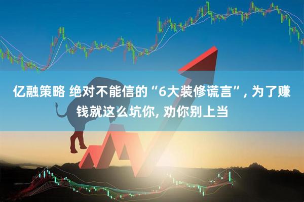 亿融策略 绝对不能信的“6大装修谎言”, 为了赚钱就这么坑你, 劝你别上当