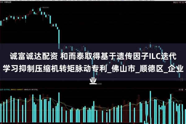 诚富诚达配资 和而泰取得基于遗传因子ILC迭代学习抑制压缩机转矩脉动专利_佛山市_顺德区_企业