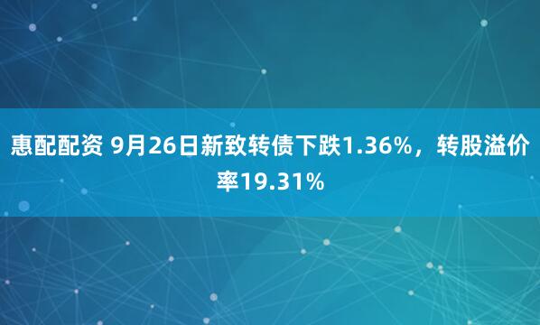 惠配配资 9月26日新致转债下跌1.36%，转股溢价率19.31%