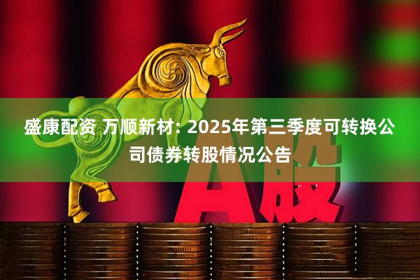 盛康配资 万顺新材: 2025年第三季度可转换公司债券转股情况公告