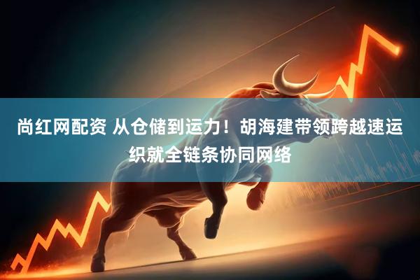 尚红网配资 从仓储到运力！胡海建带领跨越速运织就全链条协同网络