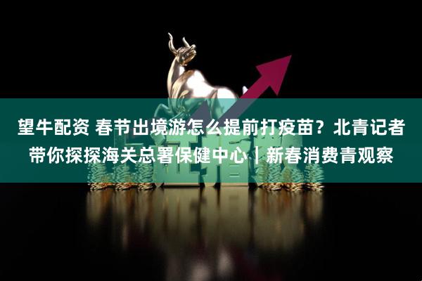 望牛配资 春节出境游怎么提前打疫苗？北青记者带你探探海关总署保健中心｜新春消费青观察