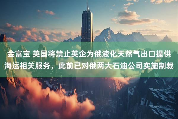 金富宝 英国将禁止英企为俄液化天然气出口提供海运相关服务，此前已对俄两大石油公司实施制裁