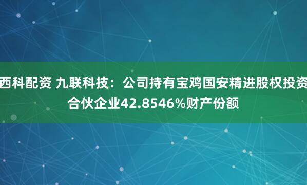 西科配资 九联科技：公司持有宝鸡国安精进股权投资合伙企业42.8546%财产份额