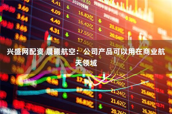 兴盛网配资 晨曦航空：公司产品可以用在商业航天领域
