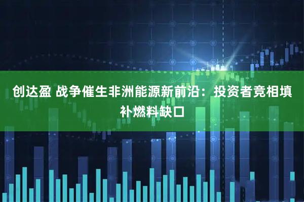 创达盈 战争催生非洲能源新前沿：投资者竞相填补燃料缺口